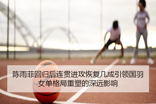 陈雨菲回归后连贯进攻恢复几成引领国羽女单格局重塑的深远影响